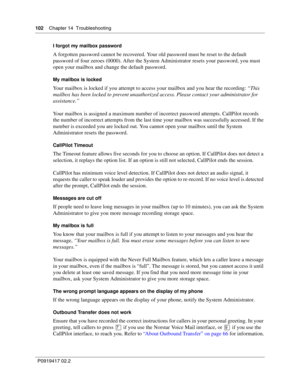Page 102102    Chapter 14  Troubleshooting
P0919417 02.2I forgot my mailbox password
A forgotten password cannot be recovered. Your old password must be reset to the default 
password of four zeroes (0000). After the System Administrator resets your password, you must 
open your mailbox and change the default password.
My mailbox is locked
Your mailbox is locked if you attempt to access your mailbox and you hear the recording: “This 
mailbox has been locked to prevent unauthorized access. Please contact your...