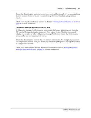Page 103Chapter 14  Troubleshooting    103
CallPilot Reference Guide
Ensure that the destination number you enter is not restricted. For example, if you cannot call long 
distance numbers from your phone, you cannot set up Outbound Transfer to a long distance 
number.
Check to see if Outbound Transfer is turned on. Refer to “Turning Outbound Transfer on or off” on 
page 69 for more information.
Off-premise Message Notification does not work
If Off-premise Message Notification does not work, ask the System...
