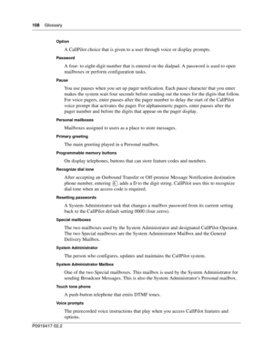 Page 108108    Glossary
P0919417 02.2
Option
A CallPilot choice that is given to a user through voice or display prompts.
Password
A four- to eight-digit number that is entered on the dialpad. A password is used to open 
mailboxes or perform configuration tasks.
Pause
You use pauses when you set up pager notification. Each pause character that you enter 
makes the system wait four seconds before sending out the tones for the digits that follow. 
For voice pagers, enter pauses after the pager number to delay the...