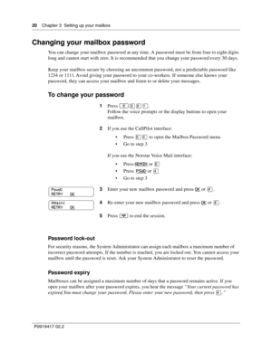 Page 2020    Chapter 3  Setting up your mailbox
P0919417 02.2
Changing your mailbox password
You can change your mailbox password at any time. A password must be from four to eight digits 
long and cannot start with zero. It is recommended that you change your password every 30 days.
Keep your mailbox secure by choosing an uncommon password, not a predictable password like 
1234 or 1111. Avoid giving your password to your co-workers. If someone else knows your 
password, they can access your mailbox and listen...