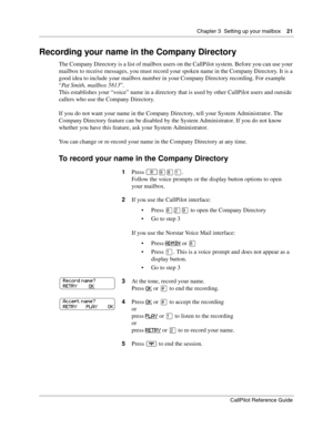 Page 21Chapter 3  Setting up your mailbox    21
CallPilot Reference Guide
Recording your name in the Company Directory
The Company Directory is a list of mailbox users on the CallPilot system. Before you can use your 
mailbox to receive messages, you must record your spoken name in the Company Directory. It is a 
good idea to include your mailbox number in your Company Directory recording. For example 
“Pat Smith, mailbox 5813”.
This establishes your “voice” name in a directory that is used by other CallPilot...