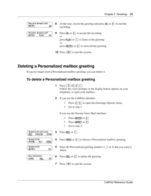 Page 33Chapter 5  Greetings    33
CallPilot Reference Guide
Deleting a Personalized mailbox greeting
If you no longer need a Personalized mailbox greeting, you can delete it.
To delete a Personalized mailbox greeting
8At the tone, record the greeting and press OK or £ to end the 
recording.
9Press 
OK or £ to accept the recording
or
press 
PLAY or ⁄ to listen to the greeting
or
press 
RETRY or ¤ to rerecord the greeting.
10Press 
® to end the session.
1Press 
≤·°⁄.
Follow the voice prompts or the display button...