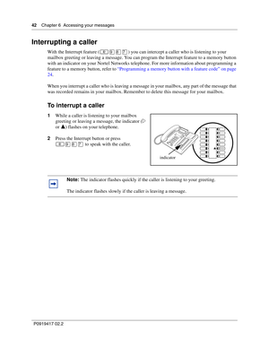 Page 4242    Chapter 6  Accessing your messages
P0919417 02.2
Interrupting a caller
With the Interrupt feature (≤·°‡) you can intercept a caller who is listening to your 
mailbox greeting or leaving a message. You can program the Interrupt feature to a memory button 
with an indicator on your Nortel Networks telephone. For more information about programming a 
feature to a memory button, refer to “Programming a memory button with a feature code” on page 
24.
When you interrupt a caller who is leaving a message...