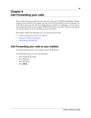 Page 5959
CallPilot Reference Guide
Chapter 8
Call Forwarding your calls
You can call forward your calls if you do want your calls to go to CallPilot immediately, without 
ringing at your extension. For example, you can set up Call Forwarding if you are not going to be 
in the office and you do not want your ringing phone to disturb your colleagues, or if you do not 
want to take calls while you are working. While Call Forward is on, callers can leave a message for 
you without having to wait for the phone to...