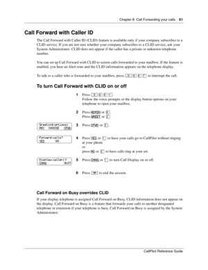 Page 61Chapter 8  Call Forwarding your calls    61
CallPilot Reference Guide
Call Forward with Caller ID
The Call Forward with Caller ID (CLID) feature is available only if your company subscribes to a 
CLID service. If you are not sure whether your company subscribes to a CLID service, ask your 
System Administrator. CLID does not appear if the caller has a private or unknown telephone 
number.
You can set up Call Forward with CLID to screen calls forwarded to your mailbox. If the feature is 
enabled, you hear...