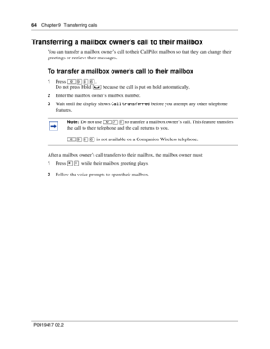 Page 6464    Chapter 9  Transferring calls
P0919417 02.2
Transferring a mailbox owner’s call to their mailbox
You can transfer a mailbox owner’s call to their CallPilot mailbox so that they can change their 
greetings or retrieve their messages.
To transfer a mailbox owner’s call to their mailbox
1Press ≤·°ﬂ.
Do not press Hold 
≥ because the call is put on hold automatically.
2Enter the mailbox owner’s mailbox number.
3Wait until the display shows 
Call transferred before you attempt any other telephone...