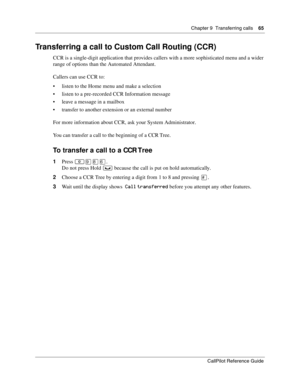 Page 65Chapter 9  Transferring calls    65
CallPilot Reference Guide
Transferring a call to Custom Call Routing (CCR)
CCR is a single-digit application that provides callers with a more sophisticated menu and a wider 
range of options than the Automated Attendant.
Callers can use CCR to:
listen to the Home menu and make a selection
listen to a pre-recorded CCR Information message
leave a message in a mailbox
transfer to another extension or an external number
For more information about CCR, ask your System...