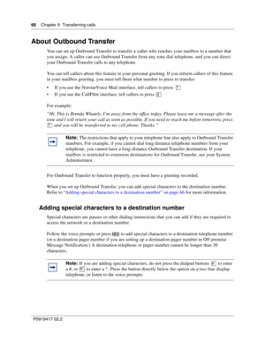 Page 6666    Chapter 9  Transferring calls
P0919417 02.2
About Outbound Transfer
You can set up Outbound Transfer to transfer a caller who reaches your mailbox to a number that 
you assign. A caller can use Outbound Transfer from any tone dial telephone, and you can direct 
your Outbound Transfer calls to any telephone.
You can tell callers about this feature in your personal greeting. If you inform callers of this feature 
in your mailbox greeting, you must tell them what number to press to transfer:
If you...