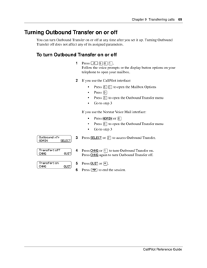 Page 69Chapter 9  Transferring calls    69
CallPilot Reference Guide
Turning Outbound Transfer on or off
You can turn Outbound Transfer on or off at any time after you set it up. Turning Outbound 
Transfer off does not affect any of its assigned parameters.
To turn Outbound Transfer on or off
1Press ≤·°⁄.
Follow the voice prompts or the display button options on your 
telephone to open your mailbox.
2If you use the CallPilot interface:
Press 
°‚ to open the Mailbox Options
Press 
·
Press ‹ to open the...