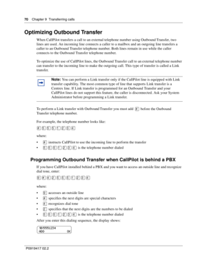 Page 7070    Chapter 9  Transferring calls
P0919417 02.2
Optimizing Outbound Transfer
When CallPilot transfers a call to an external telephone number using Outbound Transfer, two 
lines are used. An incoming line connects a caller to a mailbox and an outgoing line transfers a 
caller to an Outbound Transfer telephone number. Both lines remain in use while the caller 
connects to the Outbound Transfer telephone number.
To optimize the use of CallPilot lines, the Outbound Transfer call to an external telephone...