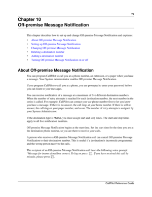 Page 7171
CallPilot Reference Guide
Chapter 10
Off-premise Message Notification
This chapter describes how to set up and change Off-premise Message Notification and explains:
About Off-premise Message Notification
Setting up Off-premise Message Notification
Changing Off-premise Message Notification
Deleting a destination number
Adding a destination number
Turning Off-premise Message Notification on or off
About Off-premise Message Notification
You can program CallPilot to call you at a phone number, an...