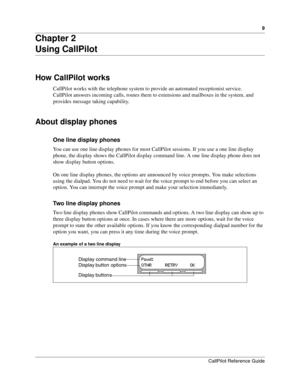 Page 99
CallPilot Reference Guide
Chapter 2
Using CallPilot
How CallPilot works
CallPilot works with the telephone system to provide an automated receptionist service.
CallPilot answers incoming calls, routes them to extensions and mailboxes in the system, and 
provides message taking capability.
About display phones
One line display phones
You can use one line display phones for most CallPilot sessions. If you use a one line display 
phone, the display shows the CallPilot display command line. A one line...