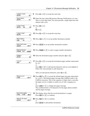 Page 81Chapter 10  Off-premise Message Notification    81
CallPilot Reference Guide
9Press OK or £ to accept the start time.
10Enter the time when Off-premise Message Notification is to stop. 
This is a four digit field. You must precede a single-digit hour and 
minute with a zero.
11Press 
AM or ⁄
or
PM or ¤.
12Press 
OK or £ to accept the stop time.
13Press 
YES or ⁄ to set up another destination number.
14Press 
SETUP to set up another destination number.
15Press 
PAGER or ‹ to select a pager number...