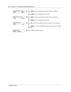 Page 8282    Chapter 10  Off-premise Message Notification
P0919417 02.2
21Press NEXT or £ to accept the start time that you entered
or
press 
CHNG or ⁄ to change the start time.
22Press 
NEXT or £ to accept the stop time that you entered
or
press 
CHNG or ⁄ to change the stop time.
23Press 
OK or £ to be notified when you receive a new message
or
press 
CHNG or ⁄ to be notified only when you receive an urgent 
message.
24Press 
® to end the session.
Start:
CHNG                      NEXT
Stop:
CHNG...