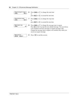 Page 8484    Chapter 10  Off-premise Message Notification
P0919417 02.2
6Press CHNG or ⁄ to change the start time
or
press 
NEXT or £ to accept the start time.
7Press 
CHNG or ⁄ to change the stop time
or
press 
NEXT or £ to accept the stop time.
8Press 
CHNG or ⁄ to change the message type to urgent.
Press 
OK or £ to accept the new default message. You can choose 
to be notified of all new messages or urgent messages only.
Change the message type to urgent to be notified only when you 
receive an urgent...