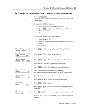 Page 85Chapter 10  Off-premise Message Notification    85
CallPilot Reference Guide
To change the destination from phone to another destination
1Press ≤·°⁄.
Follow the voice prompts or the display button options to open 
your mailbox.
2If you use the CallPilot interface:
Press 
°ﬁ to open the Mailbox Tools
Press 
NOTIF or ¤ to open the Off-premise Message 
Notification menu
Go to step 3
If you use the Norstar Voice Mail interface:
Press 
ADMIN or °
Press ﬂ to open the Off-premise Message Notification...