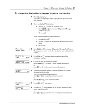 Page 87Chapter 10  Off-premise Message Notification    87
CallPilot Reference Guide
To change the destination from pager to phone or extension
1Press ≤·°⁄.
Follow the voice prompts or the display button options to open 
your mailbox.
2If you use the CallPilot interface:
Press 
°ﬁ to open the Mailbox Tools
Press 
NOTIF or ¤ to open the Off-premise Message 
Notification menu
Go to step 3
If you use the Norstar Voice Mail interface:
Press 
ADMIN or °
Press ﬂ to open the Off-premise Message Notification 
menu...