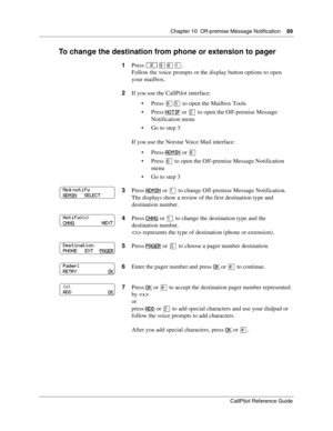 Page 89Chapter 10  Off-premise Message Notification    89
CallPilot Reference Guide
To change the destination from phone or extension to pager
1Press ≤·°⁄.
Follow the voice prompts or the display button options to open 
your mailbox.
2If you use the CallPilot interface:
Press 
°ﬁ to open the Mailbox Tools
Press 
NOTIF or ¤ to open the Off-premise Message 
Notification menu
Go to step 3
If you use the Norstar Voice Mail interface:
Press 
ADMIN or °
Press ﬂ to open the Off-premise Message Notification 
menu...