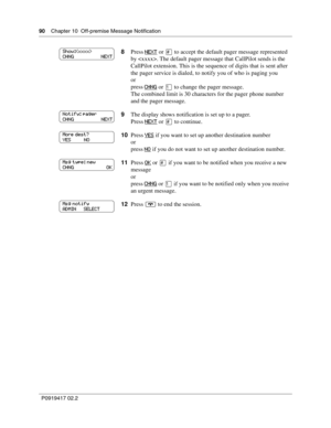 Page 9090    Chapter 10  Off-premise Message Notification
P0919417 02.2
8Press NEXT or £ to accept the default pager message represented 
by . The default pager message that CallPilot sends is the 
CallPilot extension. This is the sequence of digits that is sent after 
the pager service is dialed, to notify you of who is paging you
or
press 
CHNG or ⁄ to change the pager message.
The combined limit is 30 characters for the pager phone number 
and the pager message.
9The display shows notification is set up to a...