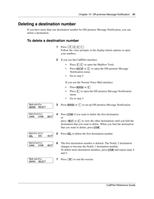 Page 91Chapter 10  Off-premise Message Notification    91
CallPilot Reference Guide
Deleting a destination number
If you have more than one destination number for Off-premise Message Notification, you can 
delete a destination.
To delete a destination number
1Press ≤·°⁄.
Follow the voice prompts or the display button options to open 
your mailbox.
2If you use the CallPilot interface:
Press 
°ﬁ to open the Mailbox Tools
Press 
NOTIF or ¤ to open the Off-premise Message 
Notification menu
Go to step 3
If you...