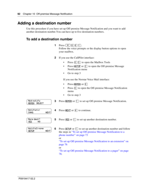 Page 9292    Chapter 10  Off-premise Message Notification
P0919417 02.2
Adding a destination number
Use this procedure if you have set up Off-premise Message Notification and you want to add 
another destination number. You can have up to five destination numbers.
To add a destination number
1Press ≤·°⁄.
Follow the voice prompts or the display button options to open 
your mailbox.
2If you use the CallPilot interface:
Press 
°ﬁ to open the Mailbox Tools
Press 
NOTIF or ¤ to open the Off-premise Message...