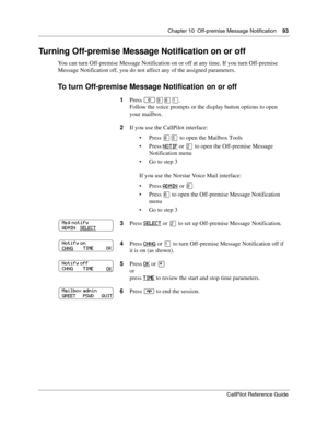 Page 93Chapter 10  Off-premise Message Notification    93
CallPilot Reference Guide
Turning Off-premise Message Notification on or off
You can turn Off-premise Message Notification on or off at any time. If you turn Off-premise 
Message Notification off, you do not affect any of the assigned parameters.
To turn Off-premise Message Notification on or off
1Press ≤·°⁄.
Follow the voice prompts or the display button options to open 
your mailbox.
2If you use the CallPilot interface:
Press 
°ﬁ to open the Mailbox...