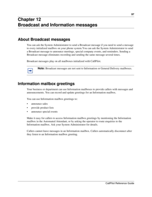 Page 9797
CallPilot Reference Guide
Chapter 12
Broadcast and Information messages
About Broadcast messages
You can ask the System Administrator to send a Broadcast message if you need to send a message 
to every initialized mailbox on your phone system. You can ask the System Administrator to send 
a Broadcast message to announce meetings, special company events, and reminders. Sending a 
Broadcast message eliminates recording and sending the same message several times.
Broadcast messages play on all mailboxes...