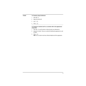Page 13 
  5 
Transfer 
To Transfer using Conference 
1. Enter  . 
  
2. Make the second call.
3.   . 
4. Press .  
To Transfer an external call to a co-worker with a line appearance 
using Hold 
1. Enter     to put the caller on Hold and select your alternate line.
2. Call your co-worker. Tell your co-worker the flashing line appearance is a call 
for them.
3. Press . 
Note 
: Your co-worker must have a Norstar telephone with line appearance.
BAC
EDF
BAC 