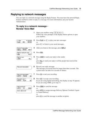 Page 13  CallPilot Message Networking User Guide    13
CallPilot Message Networking User Guide
Replying to network messages
You can reply to a network message using the Reply Feature. You must have the network Reply 
Feature enabled in order to reply to a message. For more information, ask your System 
Administrator.
To reply to a network message -
Norstar Voice Mail
1Open your mailbox using ≤·°⁄.
Follow the voice prompts or the display button options to open 
your mailbox.
2Press PLAY
 or ¤ to play your new...