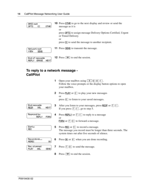 Page 1414      CallPilot Message Networking User Guide
P0919430 02
To reply to a network message -
CallPilot
10Press OTHR to go to the next display and review or send the 
message as it is
or
press OPTS
 to assign message Delivery Options Certified, Urgent 
or Timed Delivery
or
press CC
 to send the message to another recipient.
11Press SEND
 to transmit the message.
12Press ® to end the session.
1Open your mailbox using 
≤·°⁄.
Follow the voice prompts or the display button options to open 
your mailbox.
2Press...