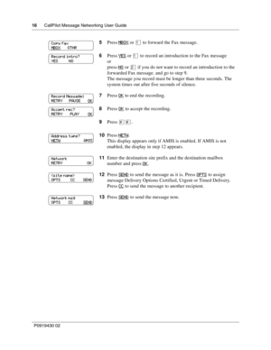 Page 1616      CallPilot Message Networking User Guide
P0919430 02
5Press MBOX or ⁄ to forward the Fax message.
6Press YES
 or ⁄ to record an introduction to the Fax message
or
press NO
 or ¤ if you do not want to record an introduction to the 
forwarded Fax message. and go to step 9.
The message you record must be longer than three seconds. The 
system times out after five seconds of silence.
7Press OK
 to end the recording.
8Press OK
 to accept the recording.
9Press ££.
10Press NETW
.
This display appears...