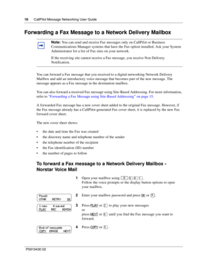 Page 1818      CallPilot Message Networking User Guide
P0919430 02
Forwarding a Fax Message to a Network Delivery Mailbox
You can forward a Fax message that you received to a digital networking Network Delivery 
Mailbox and add an introductory voice message that becomes part of the new message. The 
message appears as a Fax message in the destination mailbox.
You can also forward a received Fax message using Site-Based Addressing. For more information, 
refer to “Forwarding a Fax Message using Site-Based...