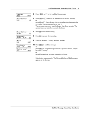 Page 19  CallPilot Message Networking User Guide    19
CallPilot Message Networking User Guide
5Press  MBOX or ⁄ to forward the Fax message.
6Press YES
 or ⁄ to record an introduction to the Fax message
or
press NO
 or ¤ if you do not wish to record an introduction to the 
forwarded Fax message and go to step 9.
The message you record must be longer than three seconds. The 
system times out after five seconds of silence.
7Press OK
 to end the recording.
8Press OK
 to accept the recording.
9Enter the Network...