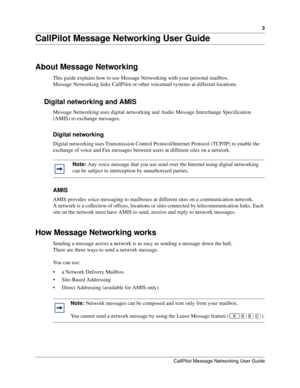 Page 33
CallPilot Message Networking User Guide
CallPilot Message Networking User Guide
About Message Networking
This guide explains how to use Message Networking with your personal mailbox.
Message Networking links CallPilot or other voicemail systems at different locations.
Digital networking and AMIS
Message Networking uses digital networking and Audio Message Interchange Specification 
(AMIS) to exchange messages.
Digital networking
Digital networking uses Transmission Control Protocol/Internet Protocol...
