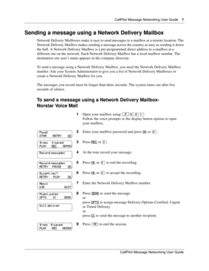 Page 7  CallPilot Message Networking User Guide    7
CallPilot Message Networking User Guide
Sending a message using a Network Delivery Mailbox
Network Delivery Mailboxes make it easy to send messages to a mailbox at a remote location. The 
Network Delivery Mailbox makes sending a message across the country as easy as sending it down 
the hall. A Network Delivery Mailbox is a pre-programmed direct address to a mailbox at a 
different site on the network. Each Network Delivery Mailbox has a local mailbox...