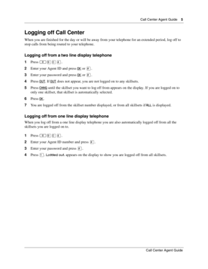 Page 5  Call Center Agent Guide    5
Call Center Agent Guide
Logging off Call Center
When you are finished for the day or will be away from your telephone for an extended period, log off to 
stop calls from being routed to your telephone.
Logging off from a two line display telephone
1Press ≤·‚›.
2Enter your Agent ID and press OK
 or £.
3Enter your password and press OK
 or £.
4Press OUT
. If OUT does not appear, you are not logged on to any skillsets.
5Press CHNG
 until the skillset you want to log off from...