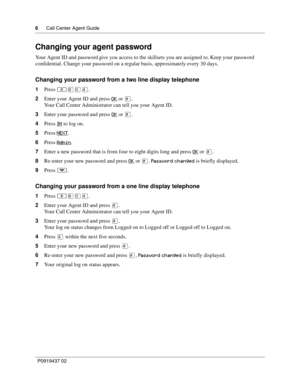 Page 66      Call Center Agent Guide
P0919437 02
Changing your agent password
Your Agent ID and password give you access to the skillsets you are assigned to. Keep your password 
confidential. Change your password on a regular basis, approximately every 30 days.
Changing your password from a two line display telephone
1Press ≤·‚›.
2Enter your Agent ID and press OK
 or £.
Your Call Center Administrator can tell you your Agent ID.
3Enter your password and press OK
 or £.
4Press IN
 to log on.
5Press NEXT
....