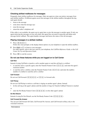 Page 66      Call Center Supervisor Guide
P0919438 02
Checking skillset mailboxes for messages
Frequently check skillset mailboxes for messages. Only one agent at a time can retrieve messages from 
each skillset mailbox. If different agents access the messages in the skillset mailbox throughout the day, 
each agent should:
listen to the message
write down what the message says
erase the message
return the caller’s telephone call
If the caller is not available, the agent can try again later or give the...