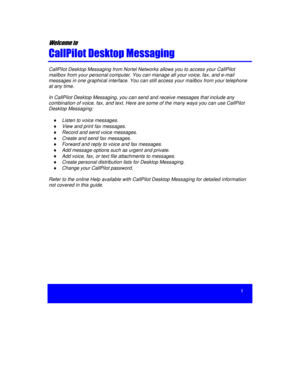 Page 3i


	

	


CallPilot Desktop Messaging from Nortel Networks allows you to access your CallPilot
mailbox from your personal computer. You can manage all your voice, fax, and e-mail
messages in one graphical interface. You can still access your mailbox from your telephone
at any time.
In CallPilot Desktop Messaging, you can send and receive messages that include any
combination of voice, fax, and text. Here are some of the many ways you can use CallPilot
Desktop Messaging:
...