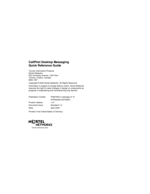 Page 35CallPilot Desktop Messaging
Quick Reference Guide
Toronto Information Products
Nortel Networks
522 University Avenue, 14th Floor
Toronto, Ontario, Canada
M5G 1W7
Copyright © 2000 Nortel Networks, All Rights Reserved.
Information is subject to change without notice. Nortel Networks
reserves the right to make changes in design or components as
progress in engineering and manufacturing may warrant.
Publication number: P0907835 in package of 10
NTRG22AC/A0789401
Product release: 1.07
Document issue: Standard...