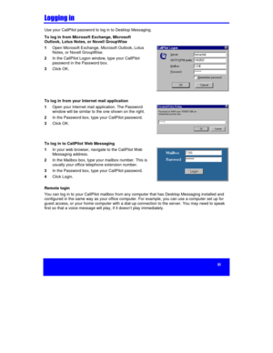 Page 5iii


Use your CallPilot password to log in to Desktop Messaging.
To log in from Microsoft Exchange, Microsoft
Outlook, Lotus Notes, or Novell GroupWise
1 Open Microsoft Exchange, Microsoft Outlook, Lotus
Notes, or Novell GroupWise.
2 In the CallPilot Logon window, type your CallPilot
password in the Password box.
3 Click OK.
To log in from your Internet mail application
1 Open your Internet mail application. The Password
window will be similar to the one shown on the right.
2 In the Password...