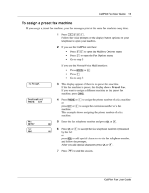 Page 11CallPilot Fax User Guide11
CallPilot Fax User Guide
To assign a preset fax machine
If you assign a preset fax machine, your fax messages print at the same fax machine every time.
1Press 
≤·°⁄.
Follow the voice prompts or the display button options on your 
telephone to open your mailbox.
2If you use the CallPilot interface:
Press °‚ to open the Mailbox Options menu
Press ‹ to open the Fax Options menu
Go to step 3
If you use the Norstar Voice Mail interface:
Press ADMIN
 or °
Press ‡
Go to step 3...