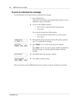 Page 1414CallPilot Fax User Guide
P0919427 02
To print an individual fax message
Use this procedure if you want to print an individual fax message.
After you end the session, CallPilot prints the fax messages on the fax machine you specified.1Press 
≤·°⁄.
Follow the voice prompts or the display button options on your 
telephone to open your mailbox.
2If you use the CallPilot interface:
Press ‡‡ to open the Print Command menu
Go to step 3
If you use the Norstar Voice Mail interface:
Press ﬂ until you locate...