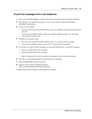 Page 15CallPilot Fax User Guide15
CallPilot Fax User Guide
To print fax messages from a fax telephone
1From a fax machine telephone, call into a line that is answered by the Automated Attendant.
2Press ••, or in the UK press °°, to access your mailbox while the Automated 
Attendant Greeting plays.
3Log on to your mailbox:
If you use the Norstar Voice Mail interface, enter your mailbox number and password and 
press £
If you use the CallPilot interface, enter your mailbox number and press £, then enter 
your...