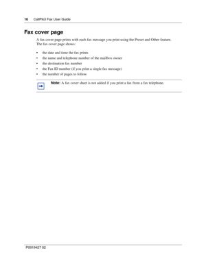 Page 1616CallPilot Fax User Guide
P0919427 02
Fax cover page
A fax cover page prints with each fax message you print using the Preset and Other feature.
The fax cover page shows:
the date and time the fax prints
the name and telephone number of the mailbox owner
the destination fax number
the Fax ID number (if you print a single fax message)
the number of pages to follow
Note: A fax cover sheet is not added if you print a fax from a fax telephone. 