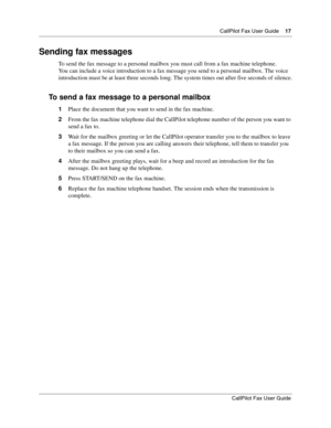 Page 17CallPilot Fax User Guide17
CallPilot Fax User Guide
Sending fax messages
To send the fax message to a personal mailbox you must call from a fax machine telephone.
You can include a voice introduction to a fax message you send to a personal mailbox. The voice 
introduction must be at least three seconds long. The system times out after five seconds of silence.
To send a fax message to a personal mailbox
1Place the document that you want to send in the fax machine.
2From the fax machine telephone dial the...