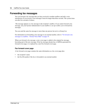 Page 1818CallPilot Fax User Guide
P0919427 02
Forwarding fax messages
You can forward a fax message that you have received to another mailbox and add a voice 
introduction. If you record a voice message if must be longer than three seconds. The system times 
out after five seconds of silence.
 The message appears as a fax message in the recipient’s mailbox. If you cannot forward a fax 
message, ask your System Administrator if your mailbox is set up to allow you to forward fax 
messages.
You can send the same...