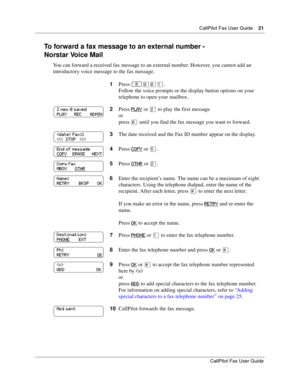 Page 21CallPilot Fax User Guide21
CallPilot Fax User Guide
To forward a fax message to an external number -
Norstar Voice Mail
You can forward a received fax message to an external number. However, you cannot add an 
introductory voice message to the fax message.
1Press 
≤·°⁄.
Follow the voice prompts or the display button options on your 
telephone to open your mailbox.
2Press PLAY
 or ¤ to play the first message
or
press ﬂ until you find the fax message you want to forward.
3The date received and the Fax ID...