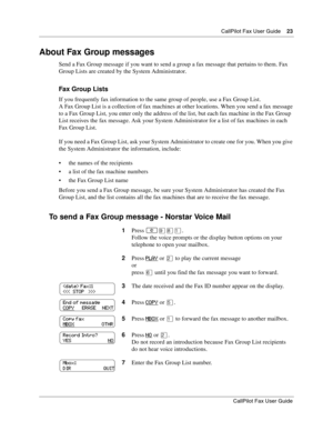 Page 23CallPilot Fax User Guide23
CallPilot Fax User Guide
About Fax Group messages
Send a Fax Group message if you want to send a group a fax message that pertains to them. Fax 
Group Lists are created by the System Administrator.
Fax Group Lists
If you frequently fax information to the same group of people, use a Fax Group List.
A Fax Group List is a collection of fax machines at other locations. When you send a fax message 
to a Fax Group List, you enter only the address of the list, but each fax machine in...