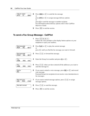 Page 2424CallPilot Fax User Guide
P0919427 02
To send a Fax Group Message - CallPilot
8Press SEND or £ to send the fax message
or
press OPTS
 or ‹ to assign message delivery options
or
press CC
 to send the message to another recipient.
For information about delivery options refer to the CallPilot 
Reference Guide.
9Press ® to end the session.
1Press 
≤·°⁄.
Follow the voice prompts or the display button options on your 
telephone to open your mailbox.
2Press PLAY
 or ¤ to play the current message
or
press ﬂ...